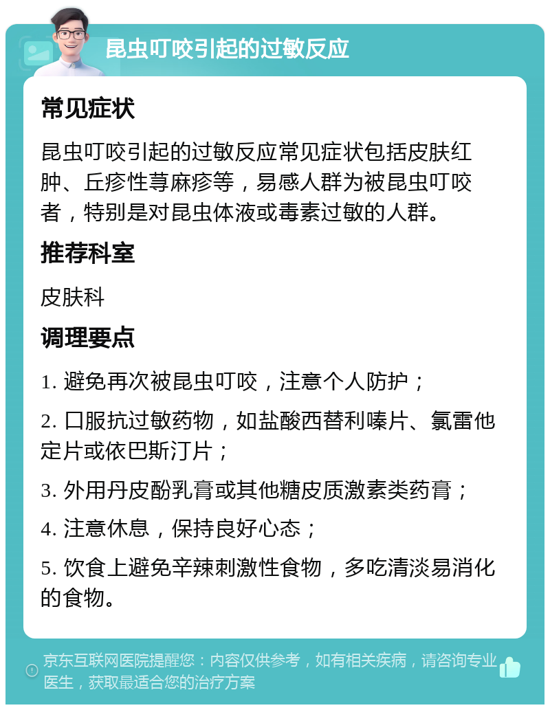 昆虫叮咬引起的过敏反应 常见症状 昆虫叮咬引起的过敏反应常见症状包括皮肤红肿、丘疹性荨麻疹等，易感人群为被昆虫叮咬者，特别是对昆虫体液或毒素过敏的人群。 推荐科室 皮肤科 调理要点 1. 避免再次被昆虫叮咬，注意个人防护； 2. 口服抗过敏药物，如盐酸西替利嗪片、氯雷他定片或依巴斯汀片； 3. 外用丹皮酚乳膏或其他糖皮质激素类药膏； 4. 注意休息，保持良好心态； 5. 饮食上避免辛辣刺激性食物，多吃清淡易消化的食物。