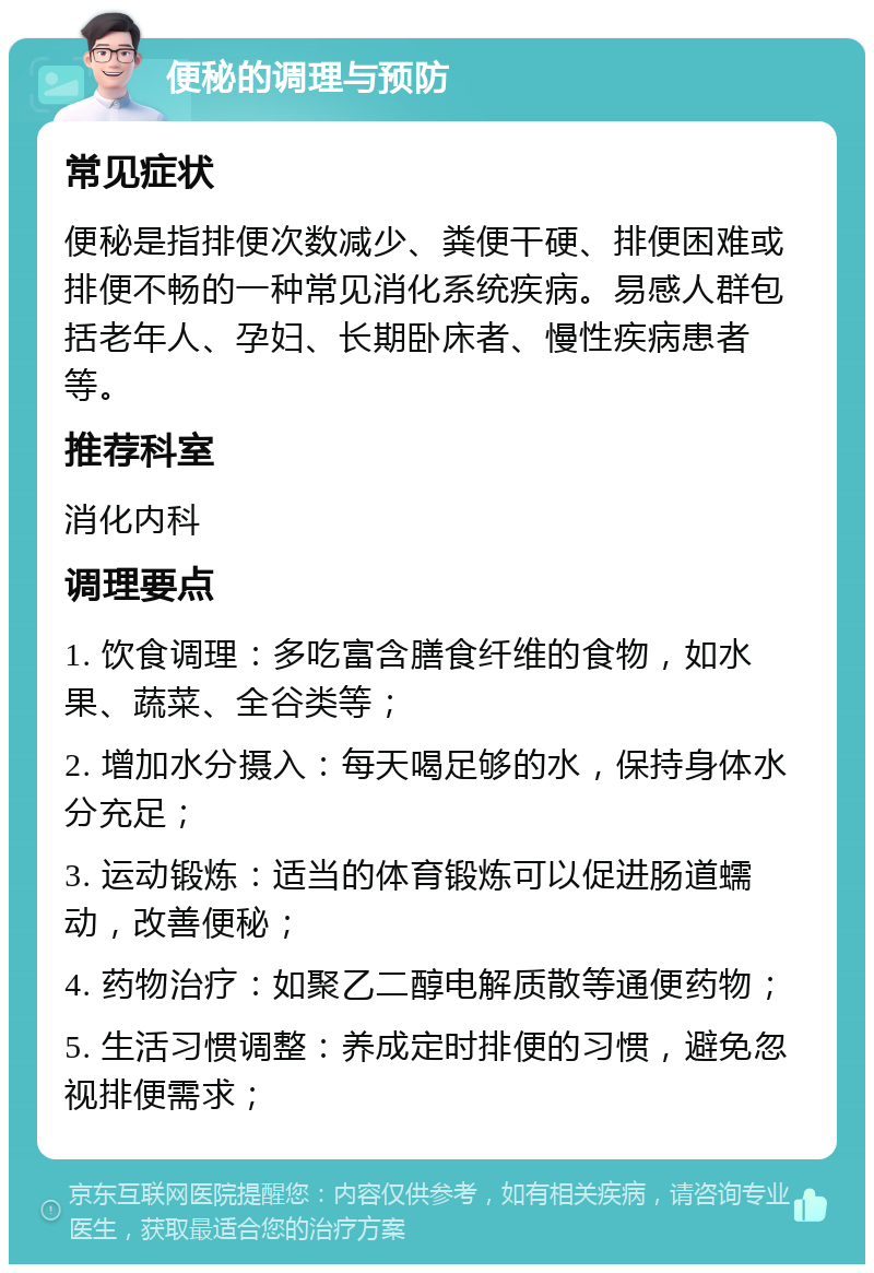 便秘的调理与预防 常见症状 便秘是指排便次数减少、粪便干硬、排便困难或排便不畅的一种常见消化系统疾病。易感人群包括老年人、孕妇、长期卧床者、慢性疾病患者等。 推荐科室 消化内科 调理要点 1. 饮食调理：多吃富含膳食纤维的食物，如水果、蔬菜、全谷类等； 2. 增加水分摄入：每天喝足够的水，保持身体水分充足； 3. 运动锻炼：适当的体育锻炼可以促进肠道蠕动，改善便秘； 4. 药物治疗：如聚乙二醇电解质散等通便药物； 5. 生活习惯调整：养成定时排便的习惯，避免忽视排便需求；