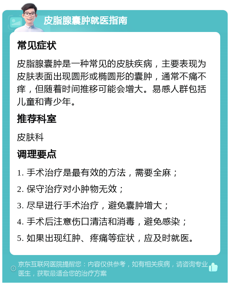 皮脂腺囊肿就医指南 常见症状 皮脂腺囊肿是一种常见的皮肤疾病，主要表现为皮肤表面出现圆形或椭圆形的囊肿，通常不痛不痒，但随着时间推移可能会增大。易感人群包括儿童和青少年。 推荐科室 皮肤科 调理要点 1. 手术治疗是最有效的方法，需要全麻； 2. 保守治疗对小肿物无效； 3. 尽早进行手术治疗，避免囊肿增大； 4. 手术后注意伤口清洁和消毒，避免感染； 5. 如果出现红肿、疼痛等症状，应及时就医。