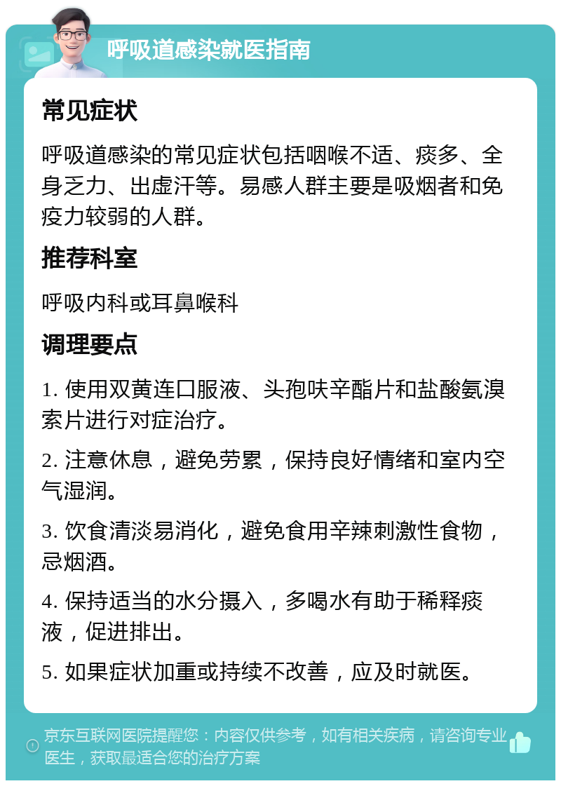 呼吸道感染就医指南 常见症状 呼吸道感染的常见症状包括咽喉不适、痰多、全身乏力、出虚汗等。易感人群主要是吸烟者和免疫力较弱的人群。 推荐科室 呼吸内科或耳鼻喉科 调理要点 1. 使用双黄连口服液、头孢呋辛酯片和盐酸氨溴索片进行对症治疗。 2. 注意休息，避免劳累，保持良好情绪和室内空气湿润。 3. 饮食清淡易消化，避免食用辛辣刺激性食物，忌烟酒。 4. 保持适当的水分摄入，多喝水有助于稀释痰液，促进排出。 5. 如果症状加重或持续不改善，应及时就医。