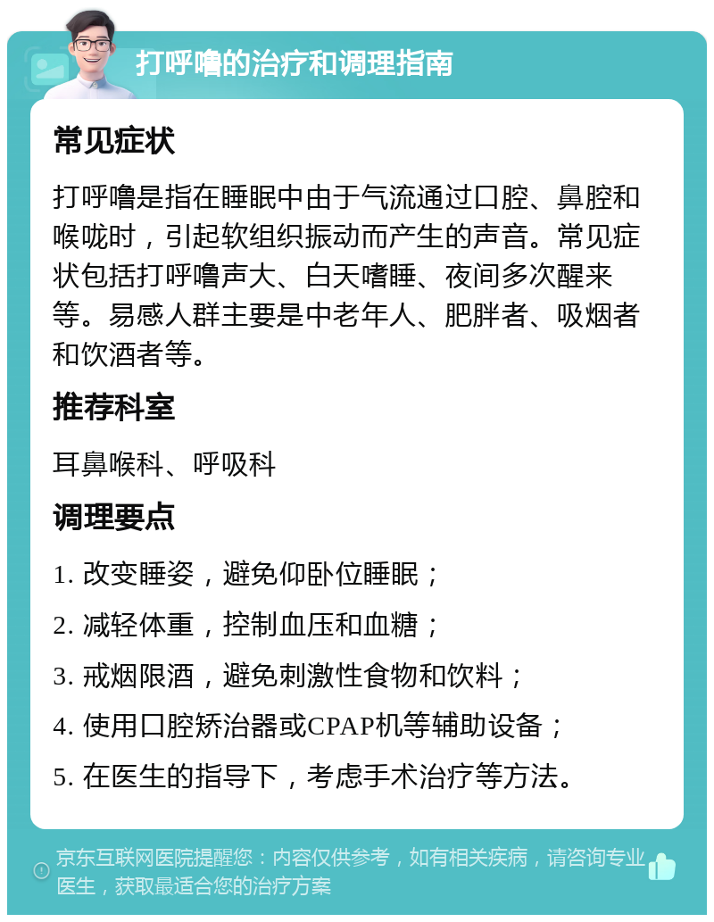 打呼噜的治疗和调理指南 常见症状 打呼噜是指在睡眠中由于气流通过口腔、鼻腔和喉咙时，引起软组织振动而产生的声音。常见症状包括打呼噜声大、白天嗜睡、夜间多次醒来等。易感人群主要是中老年人、肥胖者、吸烟者和饮酒者等。 推荐科室 耳鼻喉科、呼吸科 调理要点 1. 改变睡姿，避免仰卧位睡眠； 2. 减轻体重，控制血压和血糖； 3. 戒烟限酒，避免刺激性食物和饮料； 4. 使用口腔矫治器或CPAP机等辅助设备； 5. 在医生的指导下，考虑手术治疗等方法。