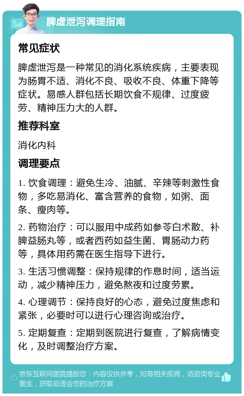 脾虚泄泻调理指南 常见症状 脾虚泄泻是一种常见的消化系统疾病，主要表现为肠胃不适、消化不良、吸收不良、体重下降等症状。易感人群包括长期饮食不规律、过度疲劳、精神压力大的人群。 推荐科室 消化内科 调理要点 1. 饮食调理：避免生冷、油腻、辛辣等刺激性食物，多吃易消化、富含营养的食物，如粥、面条、瘦肉等。 2. 药物治疗：可以服用中成药如参苓白术散、补脾益肠丸等，或者西药如益生菌、胃肠动力药等，具体用药需在医生指导下进行。 3. 生活习惯调整：保持规律的作息时间，适当运动，减少精神压力，避免熬夜和过度劳累。 4. 心理调节：保持良好的心态，避免过度焦虑和紧张，必要时可以进行心理咨询或治疗。 5. 定期复查：定期到医院进行复查，了解病情变化，及时调整治疗方案。