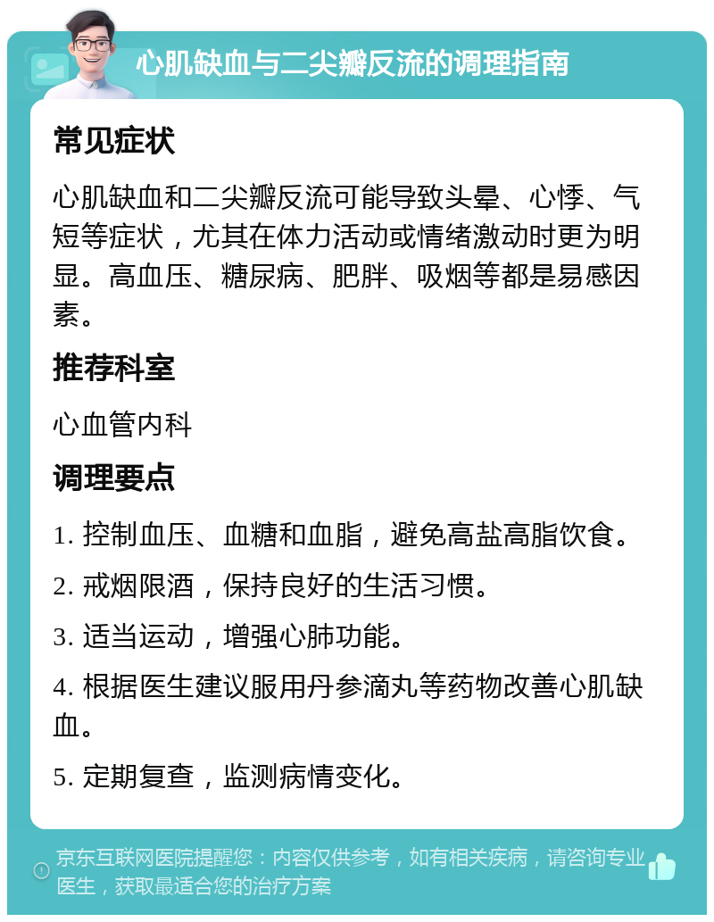 心肌缺血与二尖瓣反流的调理指南 常见症状 心肌缺血和二尖瓣反流可能导致头晕、心悸、气短等症状，尤其在体力活动或情绪激动时更为明显。高血压、糖尿病、肥胖、吸烟等都是易感因素。 推荐科室 心血管内科 调理要点 1. 控制血压、血糖和血脂，避免高盐高脂饮食。 2. 戒烟限酒，保持良好的生活习惯。 3. 适当运动，增强心肺功能。 4. 根据医生建议服用丹参滴丸等药物改善心肌缺血。 5. 定期复查，监测病情变化。