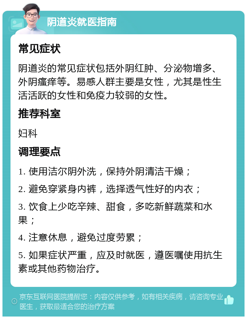 阴道炎就医指南 常见症状 阴道炎的常见症状包括外阴红肿、分泌物增多、外阴瘙痒等。易感人群主要是女性，尤其是性生活活跃的女性和免疫力较弱的女性。 推荐科室 妇科 调理要点 1. 使用洁尔阴外洗，保持外阴清洁干燥； 2. 避免穿紧身内裤，选择透气性好的内衣； 3. 饮食上少吃辛辣、甜食，多吃新鲜蔬菜和水果； 4. 注意休息，避免过度劳累； 5. 如果症状严重，应及时就医，遵医嘱使用抗生素或其他药物治疗。