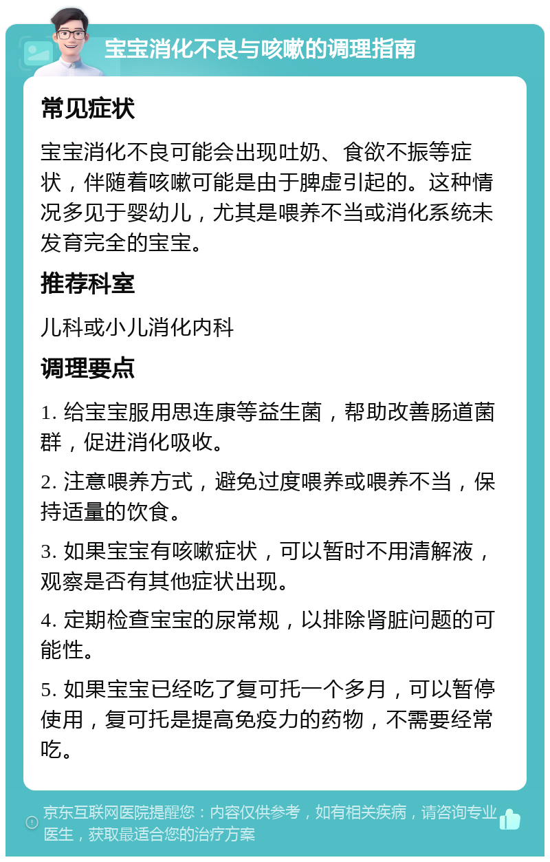 宝宝消化不良与咳嗽的调理指南 常见症状 宝宝消化不良可能会出现吐奶、食欲不振等症状，伴随着咳嗽可能是由于脾虚引起的。这种情况多见于婴幼儿，尤其是喂养不当或消化系统未发育完全的宝宝。 推荐科室 儿科或小儿消化内科 调理要点 1. 给宝宝服用思连康等益生菌，帮助改善肠道菌群，促进消化吸收。 2. 注意喂养方式，避免过度喂养或喂养不当，保持适量的饮食。 3. 如果宝宝有咳嗽症状，可以暂时不用清解液，观察是否有其他症状出现。 4. 定期检查宝宝的尿常规，以排除肾脏问题的可能性。 5. 如果宝宝已经吃了复可托一个多月，可以暂停使用，复可托是提高免疫力的药物，不需要经常吃。