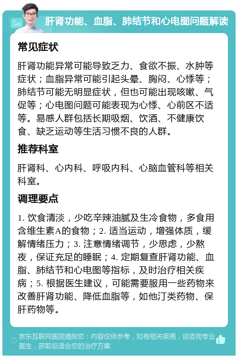 肝肾功能、血脂、肺结节和心电图问题解读 常见症状 肝肾功能异常可能导致乏力、食欲不振、水肿等症状；血脂异常可能引起头晕、胸闷、心悸等；肺结节可能无明显症状，但也可能出现咳嗽、气促等；心电图问题可能表现为心悸、心前区不适等。易感人群包括长期吸烟、饮酒、不健康饮食、缺乏运动等生活习惯不良的人群。 推荐科室 肝肾科、心内科、呼吸内科、心脑血管科等相关科室。 调理要点 1. 饮食清淡，少吃辛辣油腻及生冷食物，多食用含维生素A的食物；2. 适当运动，增强体质，缓解情绪压力；3. 注意情绪调节，少思虑，少熬夜，保证充足的睡眠；4. 定期复查肝肾功能、血脂、肺结节和心电图等指标，及时治疗相关疾病；5. 根据医生建议，可能需要服用一些药物来改善肝肾功能、降低血脂等，如他汀类药物、保肝药物等。