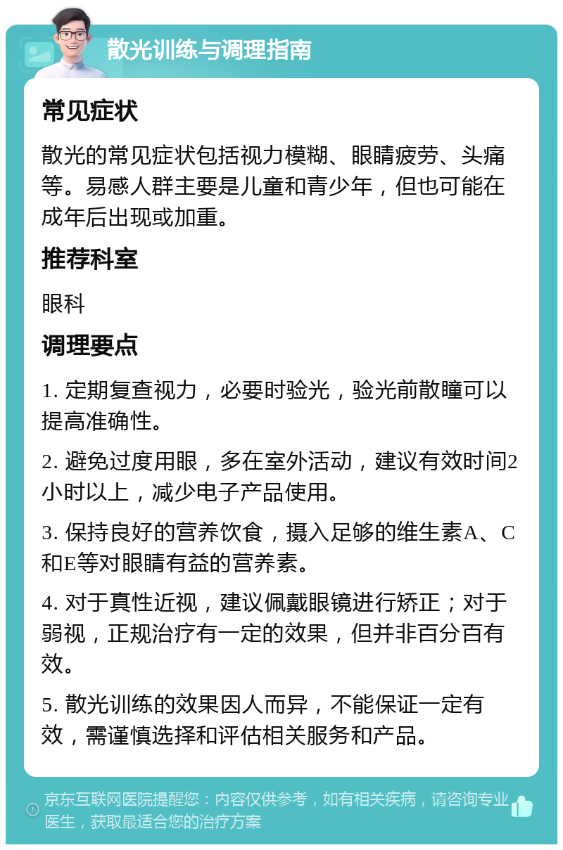 散光训练与调理指南 常见症状 散光的常见症状包括视力模糊、眼睛疲劳、头痛等。易感人群主要是儿童和青少年，但也可能在成年后出现或加重。 推荐科室 眼科 调理要点 1. 定期复查视力，必要时验光，验光前散瞳可以提高准确性。 2. 避免过度用眼，多在室外活动，建议有效时间2小时以上，减少电子产品使用。 3. 保持良好的营养饮食，摄入足够的维生素A、C和E等对眼睛有益的营养素。 4. 对于真性近视，建议佩戴眼镜进行矫正；对于弱视，正规治疗有一定的效果，但并非百分百有效。 5. 散光训练的效果因人而异，不能保证一定有效，需谨慎选择和评估相关服务和产品。