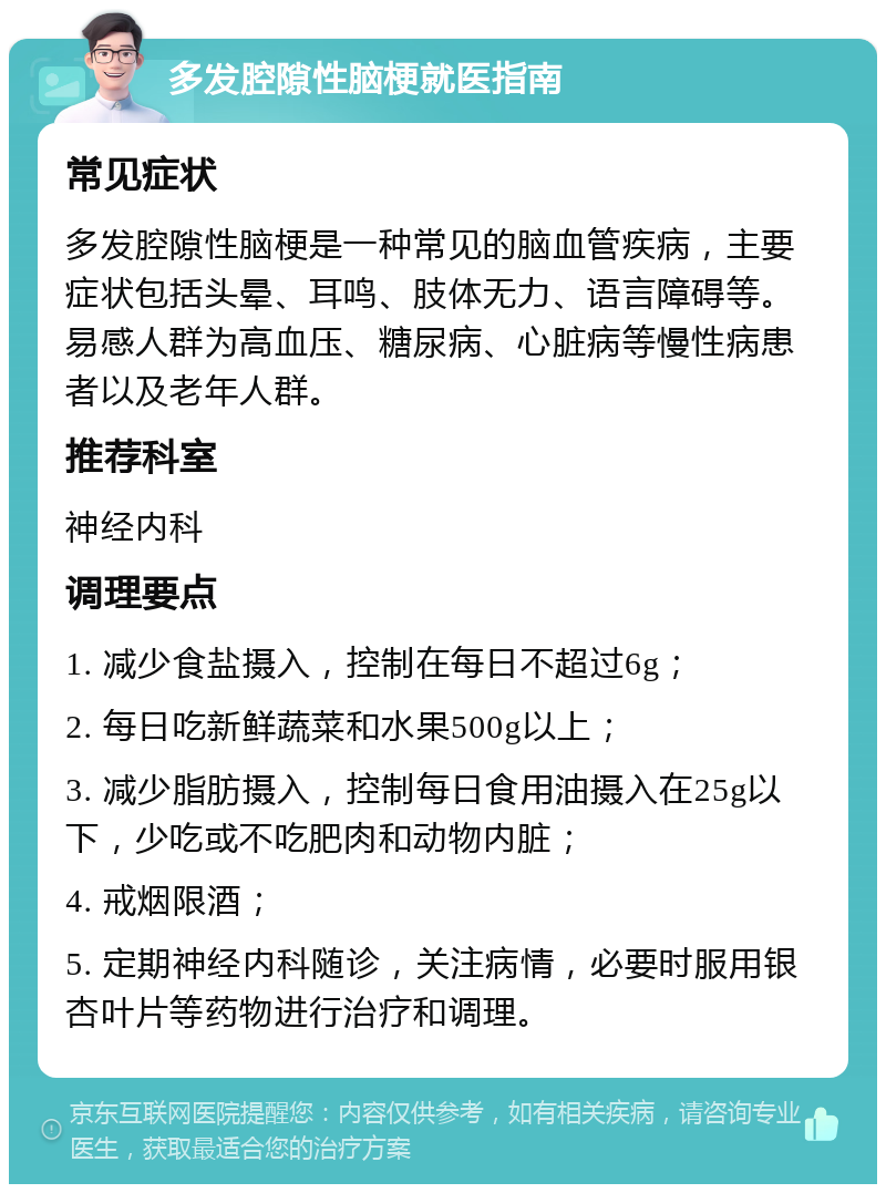 多发腔隙性脑梗就医指南 常见症状 多发腔隙性脑梗是一种常见的脑血管疾病，主要症状包括头晕、耳鸣、肢体无力、语言障碍等。易感人群为高血压、糖尿病、心脏病等慢性病患者以及老年人群。 推荐科室 神经内科 调理要点 1. 减少食盐摄入，控制在每日不超过6g； 2. 每日吃新鲜蔬菜和水果500g以上； 3. 减少脂肪摄入，控制每日食用油摄入在25g以下，少吃或不吃肥肉和动物内脏； 4. 戒烟限酒； 5. 定期神经内科随诊，关注病情，必要时服用银杏叶片等药物进行治疗和调理。