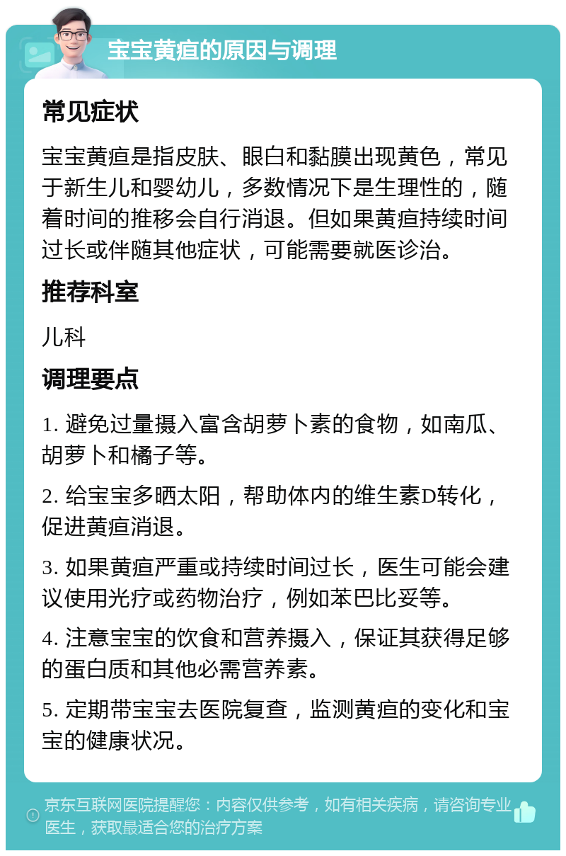 宝宝黄疸的原因与调理 常见症状 宝宝黄疸是指皮肤、眼白和黏膜出现黄色，常见于新生儿和婴幼儿，多数情况下是生理性的，随着时间的推移会自行消退。但如果黄疸持续时间过长或伴随其他症状，可能需要就医诊治。 推荐科室 儿科 调理要点 1. 避免过量摄入富含胡萝卜素的食物，如南瓜、胡萝卜和橘子等。 2. 给宝宝多晒太阳，帮助体内的维生素D转化，促进黄疸消退。 3. 如果黄疸严重或持续时间过长，医生可能会建议使用光疗或药物治疗，例如苯巴比妥等。 4. 注意宝宝的饮食和营养摄入，保证其获得足够的蛋白质和其他必需营养素。 5. 定期带宝宝去医院复查，监测黄疸的变化和宝宝的健康状况。