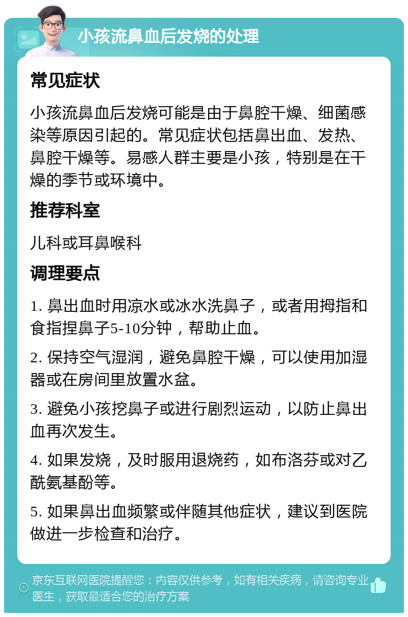 小孩流鼻血后发烧的处理 常见症状 小孩流鼻血后发烧可能是由于鼻腔干燥、细菌感染等原因引起的。常见症状包括鼻出血、发热、鼻腔干燥等。易感人群主要是小孩，特别是在干燥的季节或环境中。 推荐科室 儿科或耳鼻喉科 调理要点 1. 鼻出血时用凉水或冰水洗鼻子，或者用拇指和食指捏鼻子5-10分钟，帮助止血。 2. 保持空气湿润，避免鼻腔干燥，可以使用加湿器或在房间里放置水盆。 3. 避免小孩挖鼻子或进行剧烈运动，以防止鼻出血再次发生。 4. 如果发烧，及时服用退烧药，如布洛芬或对乙酰氨基酚等。 5. 如果鼻出血频繁或伴随其他症状，建议到医院做进一步检查和治疗。