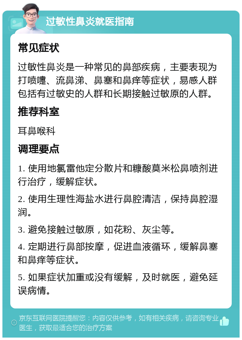 过敏性鼻炎就医指南 常见症状 过敏性鼻炎是一种常见的鼻部疾病，主要表现为打喷嚏、流鼻涕、鼻塞和鼻痒等症状，易感人群包括有过敏史的人群和长期接触过敏原的人群。 推荐科室 耳鼻喉科 调理要点 1. 使用地氯雷他定分散片和糠酸莫米松鼻喷剂进行治疗，缓解症状。 2. 使用生理性海盐水进行鼻腔清洁，保持鼻腔湿润。 3. 避免接触过敏原，如花粉、灰尘等。 4. 定期进行鼻部按摩，促进血液循环，缓解鼻塞和鼻痒等症状。 5. 如果症状加重或没有缓解，及时就医，避免延误病情。