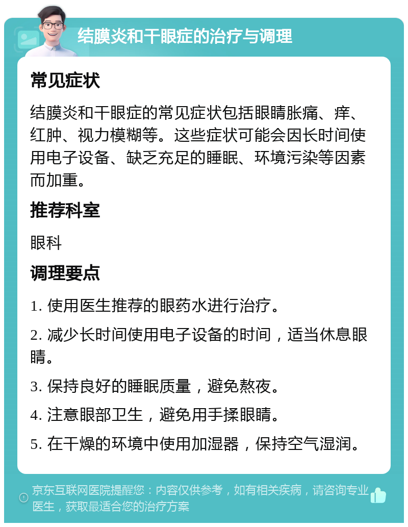 结膜炎和干眼症的治疗与调理 常见症状 结膜炎和干眼症的常见症状包括眼睛胀痛、痒、红肿、视力模糊等。这些症状可能会因长时间使用电子设备、缺乏充足的睡眠、环境污染等因素而加重。 推荐科室 眼科 调理要点 1. 使用医生推荐的眼药水进行治疗。 2. 减少长时间使用电子设备的时间，适当休息眼睛。 3. 保持良好的睡眠质量，避免熬夜。 4. 注意眼部卫生，避免用手揉眼睛。 5. 在干燥的环境中使用加湿器，保持空气湿润。