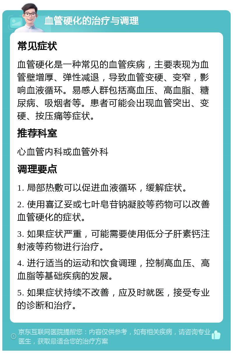 血管硬化的治疗与调理 常见症状 血管硬化是一种常见的血管疾病，主要表现为血管壁增厚、弹性减退，导致血管变硬、变窄，影响血液循环。易感人群包括高血压、高血脂、糖尿病、吸烟者等。患者可能会出现血管突出、变硬、按压痛等症状。 推荐科室 心血管内科或血管外科 调理要点 1. 局部热敷可以促进血液循环，缓解症状。 2. 使用喜辽妥或七叶皂苷钠凝胶等药物可以改善血管硬化的症状。 3. 如果症状严重，可能需要使用低分子肝素钙注射液等药物进行治疗。 4. 进行适当的运动和饮食调理，控制高血压、高血脂等基础疾病的发展。 5. 如果症状持续不改善，应及时就医，接受专业的诊断和治疗。