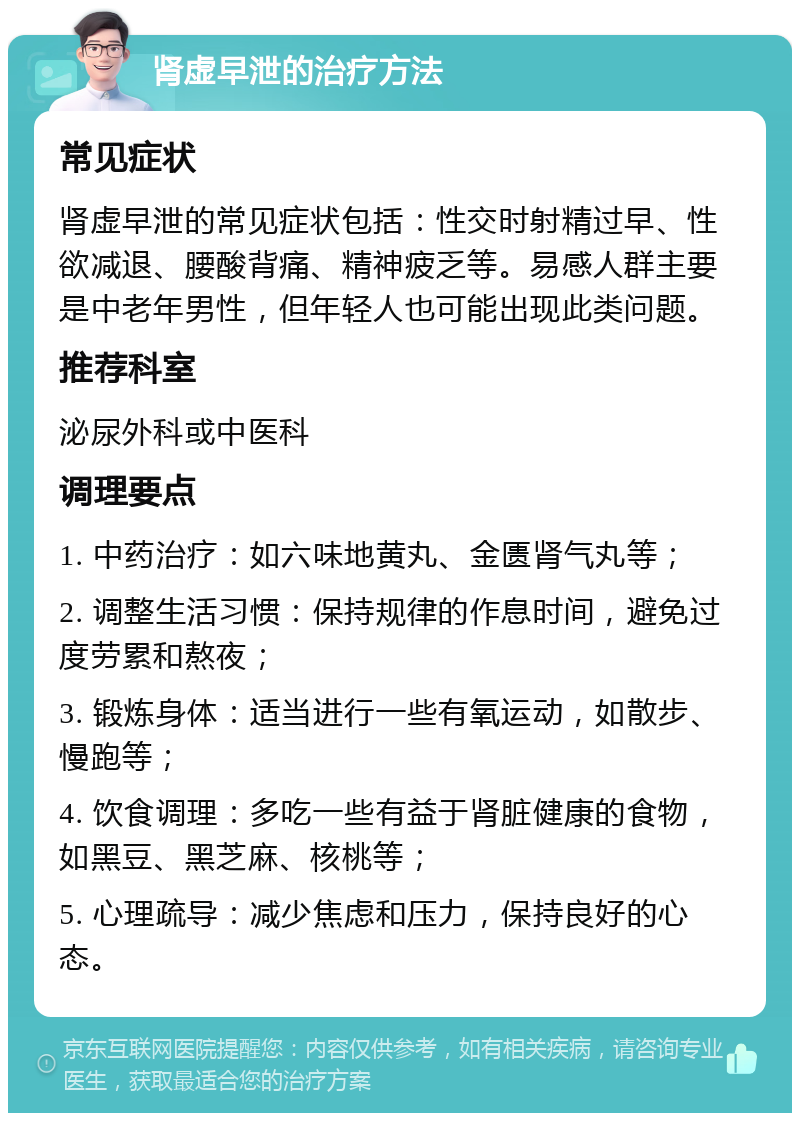 肾虚早泄的治疗方法 常见症状 肾虚早泄的常见症状包括：性交时射精过早、性欲减退、腰酸背痛、精神疲乏等。易感人群主要是中老年男性，但年轻人也可能出现此类问题。 推荐科室 泌尿外科或中医科 调理要点 1. 中药治疗：如六味地黄丸、金匮肾气丸等； 2. 调整生活习惯：保持规律的作息时间，避免过度劳累和熬夜； 3. 锻炼身体：适当进行一些有氧运动，如散步、慢跑等； 4. 饮食调理：多吃一些有益于肾脏健康的食物，如黑豆、黑芝麻、核桃等； 5. 心理疏导：减少焦虑和压力，保持良好的心态。