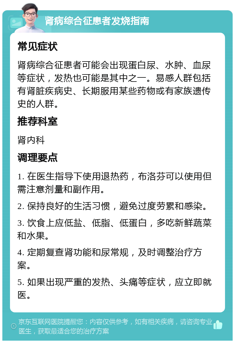 肾病综合征患者发烧指南 常见症状 肾病综合征患者可能会出现蛋白尿、水肿、血尿等症状，发热也可能是其中之一。易感人群包括有肾脏疾病史、长期服用某些药物或有家族遗传史的人群。 推荐科室 肾内科 调理要点 1. 在医生指导下使用退热药，布洛芬可以使用但需注意剂量和副作用。 2. 保持良好的生活习惯，避免过度劳累和感染。 3. 饮食上应低盐、低脂、低蛋白，多吃新鲜蔬菜和水果。 4. 定期复查肾功能和尿常规，及时调整治疗方案。 5. 如果出现严重的发热、头痛等症状，应立即就医。