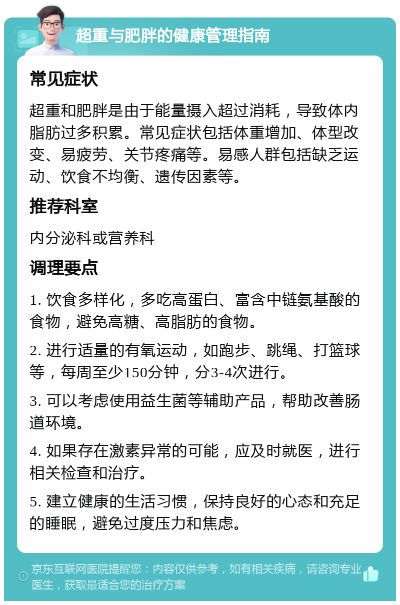 超重与肥胖的健康管理指南 常见症状 超重和肥胖是由于能量摄入超过消耗，导致体内脂肪过多积累。常见症状包括体重增加、体型改变、易疲劳、关节疼痛等。易感人群包括缺乏运动、饮食不均衡、遗传因素等。 推荐科室 内分泌科或营养科 调理要点 1. 饮食多样化，多吃高蛋白、富含中链氨基酸的食物，避免高糖、高脂肪的食物。 2. 进行适量的有氧运动，如跑步、跳绳、打篮球等，每周至少150分钟，分3-4次进行。 3. 可以考虑使用益生菌等辅助产品，帮助改善肠道环境。 4. 如果存在激素异常的可能，应及时就医，进行相关检查和治疗。 5. 建立健康的生活习惯，保持良好的心态和充足的睡眠，避免过度压力和焦虑。