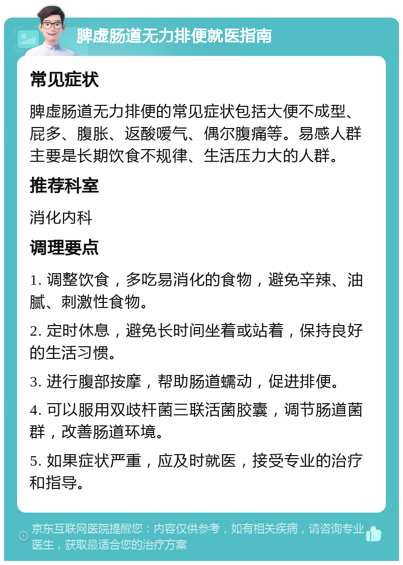 脾虚肠道无力排便就医指南 常见症状 脾虚肠道无力排便的常见症状包括大便不成型、屁多、腹胀、返酸嗳气、偶尔腹痛等。易感人群主要是长期饮食不规律、生活压力大的人群。 推荐科室 消化内科 调理要点 1. 调整饮食，多吃易消化的食物，避免辛辣、油腻、刺激性食物。 2. 定时休息，避免长时间坐着或站着，保持良好的生活习惯。 3. 进行腹部按摩，帮助肠道蠕动，促进排便。 4. 可以服用双歧杆菌三联活菌胶囊，调节肠道菌群，改善肠道环境。 5. 如果症状严重，应及时就医，接受专业的治疗和指导。