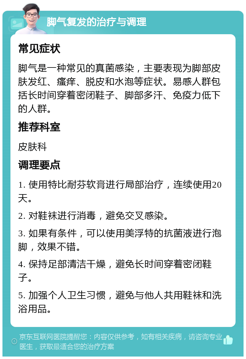 脚气复发的治疗与调理 常见症状 脚气是一种常见的真菌感染，主要表现为脚部皮肤发红、瘙痒、脱皮和水泡等症状。易感人群包括长时间穿着密闭鞋子、脚部多汗、免疫力低下的人群。 推荐科室 皮肤科 调理要点 1. 使用特比耐芬软膏进行局部治疗，连续使用20天。 2. 对鞋袜进行消毒，避免交叉感染。 3. 如果有条件，可以使用美浮特的抗菌液进行泡脚，效果不错。 4. 保持足部清洁干燥，避免长时间穿着密闭鞋子。 5. 加强个人卫生习惯，避免与他人共用鞋袜和洗浴用品。