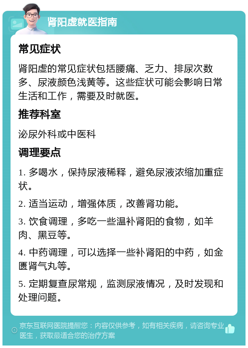 肾阳虚就医指南 常见症状 肾阳虚的常见症状包括腰痛、乏力、排尿次数多、尿液颜色浅黄等。这些症状可能会影响日常生活和工作，需要及时就医。 推荐科室 泌尿外科或中医科 调理要点 1. 多喝水，保持尿液稀释，避免尿液浓缩加重症状。 2. 适当运动，增强体质，改善肾功能。 3. 饮食调理，多吃一些温补肾阳的食物，如羊肉、黑豆等。 4. 中药调理，可以选择一些补肾阳的中药，如金匮肾气丸等。 5. 定期复查尿常规，监测尿液情况，及时发现和处理问题。