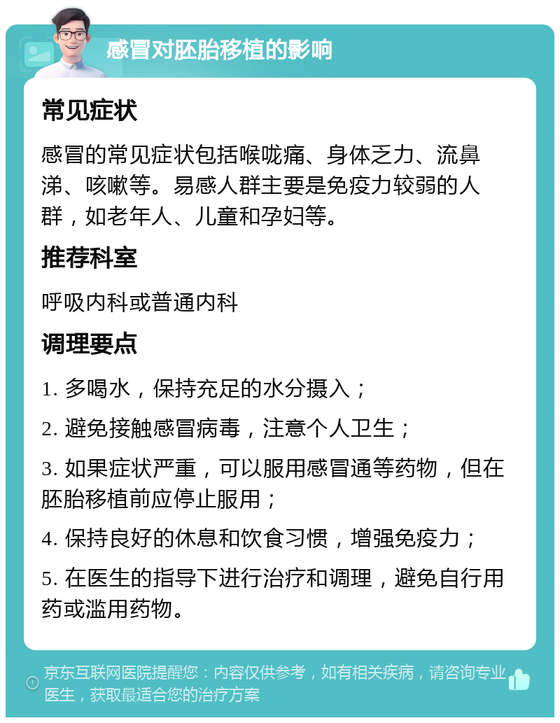 感冒对胚胎移植的影响 常见症状 感冒的常见症状包括喉咙痛、身体乏力、流鼻涕、咳嗽等。易感人群主要是免疫力较弱的人群，如老年人、儿童和孕妇等。 推荐科室 呼吸内科或普通内科 调理要点 1. 多喝水，保持充足的水分摄入； 2. 避免接触感冒病毒，注意个人卫生； 3. 如果症状严重，可以服用感冒通等药物，但在胚胎移植前应停止服用； 4. 保持良好的休息和饮食习惯，增强免疫力； 5. 在医生的指导下进行治疗和调理，避免自行用药或滥用药物。