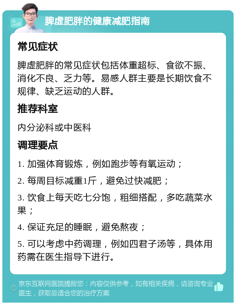 脾虚肥胖的健康减肥指南 常见症状 脾虚肥胖的常见症状包括体重超标、食欲不振、消化不良、乏力等。易感人群主要是长期饮食不规律、缺乏运动的人群。 推荐科室 内分泌科或中医科 调理要点 1. 加强体育锻炼，例如跑步等有氧运动； 2. 每周目标减重1斤，避免过快减肥； 3. 饮食上每天吃七分饱，粗细搭配，多吃蔬菜水果； 4. 保证充足的睡眠，避免熬夜； 5. 可以考虑中药调理，例如四君子汤等，具体用药需在医生指导下进行。