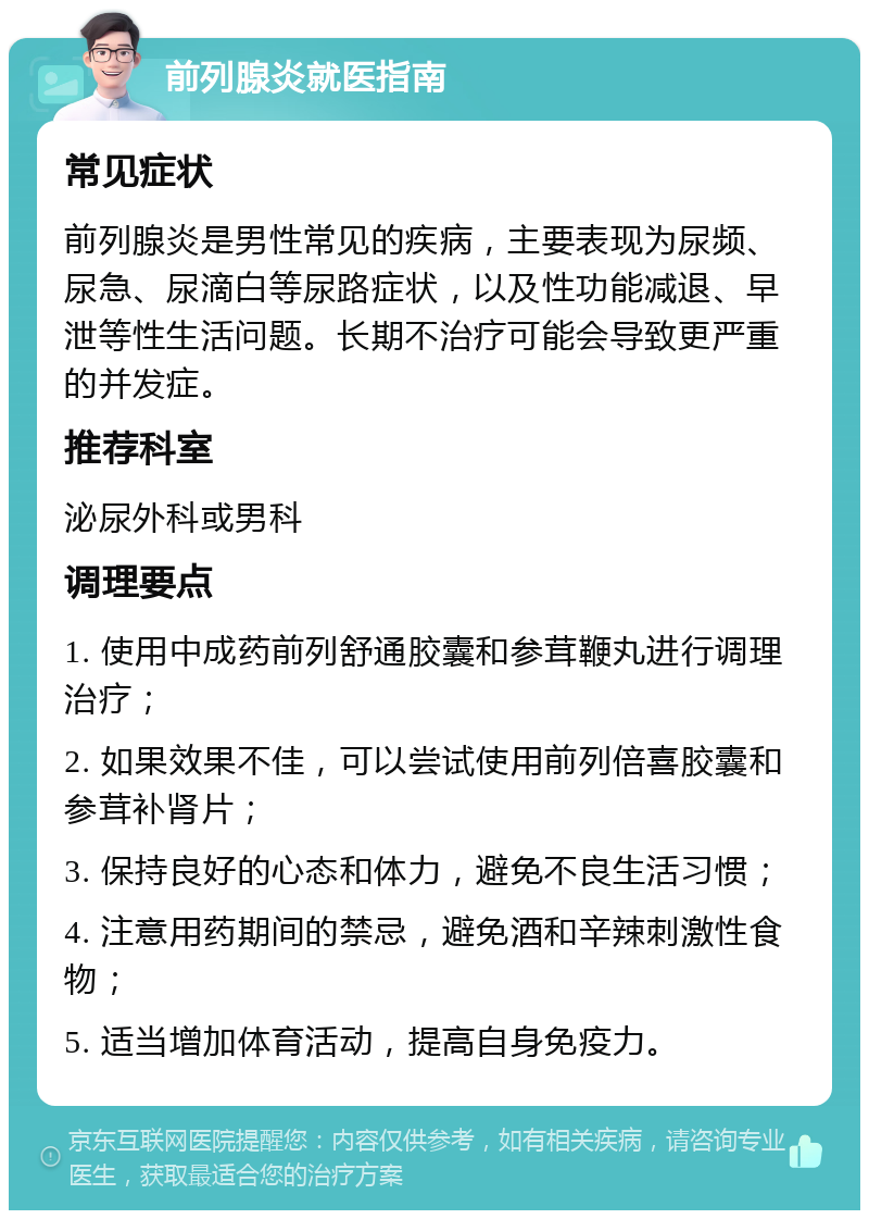 前列腺炎就医指南 常见症状 前列腺炎是男性常见的疾病，主要表现为尿频、尿急、尿滴白等尿路症状，以及性功能减退、早泄等性生活问题。长期不治疗可能会导致更严重的并发症。 推荐科室 泌尿外科或男科 调理要点 1. 使用中成药前列舒通胶囊和参茸鞭丸进行调理治疗； 2. 如果效果不佳，可以尝试使用前列倍喜胶囊和参茸补肾片； 3. 保持良好的心态和体力，避免不良生活习惯； 4. 注意用药期间的禁忌，避免酒和辛辣刺激性食物； 5. 适当增加体育活动，提高自身免疫力。