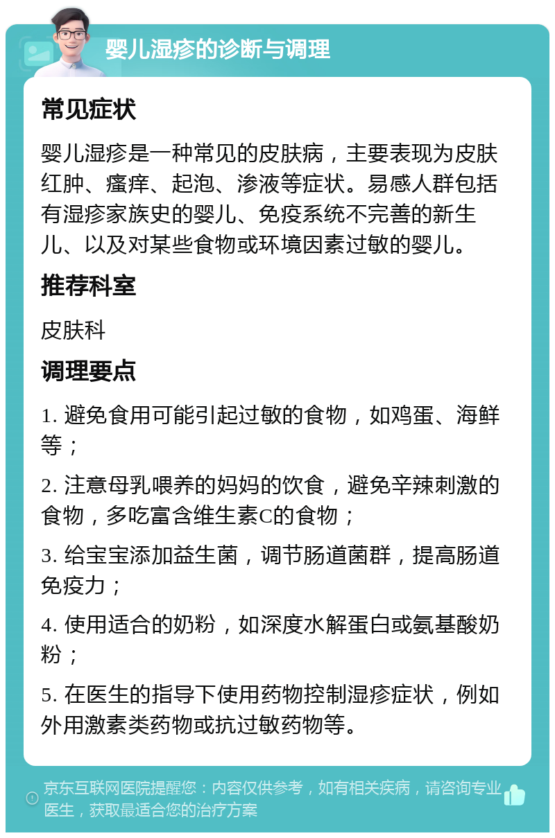 婴儿湿疹的诊断与调理 常见症状 婴儿湿疹是一种常见的皮肤病，主要表现为皮肤红肿、瘙痒、起泡、渗液等症状。易感人群包括有湿疹家族史的婴儿、免疫系统不完善的新生儿、以及对某些食物或环境因素过敏的婴儿。 推荐科室 皮肤科 调理要点 1. 避免食用可能引起过敏的食物，如鸡蛋、海鲜等； 2. 注意母乳喂养的妈妈的饮食，避免辛辣刺激的食物，多吃富含维生素C的食物； 3. 给宝宝添加益生菌，调节肠道菌群，提高肠道免疫力； 4. 使用适合的奶粉，如深度水解蛋白或氨基酸奶粉； 5. 在医生的指导下使用药物控制湿疹症状，例如外用激素类药物或抗过敏药物等。