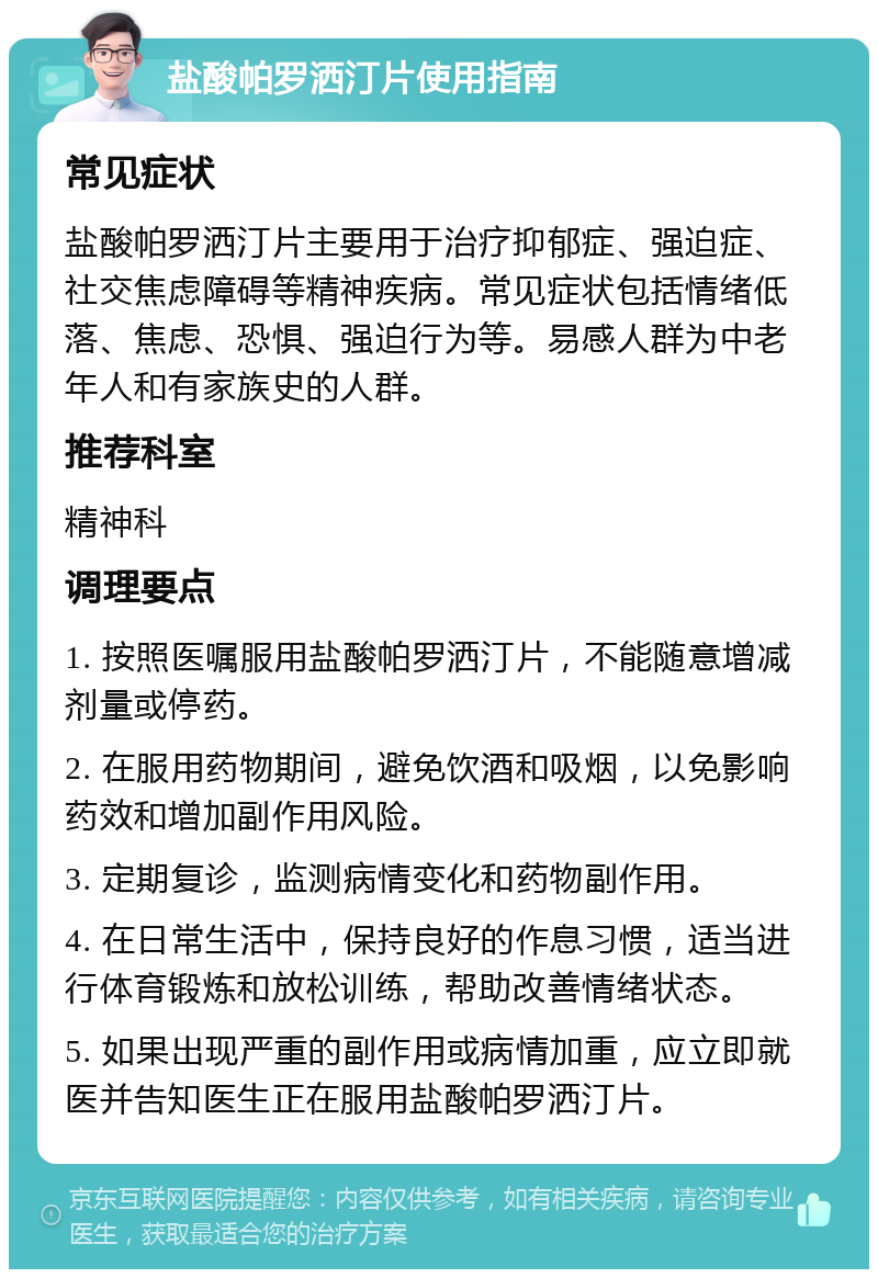 盐酸帕罗洒汀片使用指南 常见症状 盐酸帕罗洒汀片主要用于治疗抑郁症、强迫症、社交焦虑障碍等精神疾病。常见症状包括情绪低落、焦虑、恐惧、强迫行为等。易感人群为中老年人和有家族史的人群。 推荐科室 精神科 调理要点 1. 按照医嘱服用盐酸帕罗洒汀片，不能随意增减剂量或停药。 2. 在服用药物期间，避免饮酒和吸烟，以免影响药效和增加副作用风险。 3. 定期复诊，监测病情变化和药物副作用。 4. 在日常生活中，保持良好的作息习惯，适当进行体育锻炼和放松训练，帮助改善情绪状态。 5. 如果出现严重的副作用或病情加重，应立即就医并告知医生正在服用盐酸帕罗洒汀片。