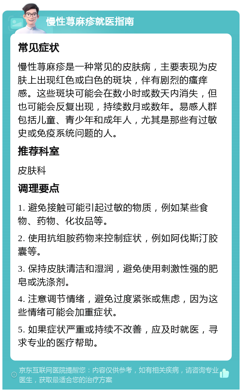 慢性荨麻疹就医指南 常见症状 慢性荨麻疹是一种常见的皮肤病，主要表现为皮肤上出现红色或白色的斑块，伴有剧烈的瘙痒感。这些斑块可能会在数小时或数天内消失，但也可能会反复出现，持续数月或数年。易感人群包括儿童、青少年和成年人，尤其是那些有过敏史或免疫系统问题的人。 推荐科室 皮肤科 调理要点 1. 避免接触可能引起过敏的物质，例如某些食物、药物、化妆品等。 2. 使用抗组胺药物来控制症状，例如阿伐斯汀胶囊等。 3. 保持皮肤清洁和湿润，避免使用刺激性强的肥皂或洗涤剂。 4. 注意调节情绪，避免过度紧张或焦虑，因为这些情绪可能会加重症状。 5. 如果症状严重或持续不改善，应及时就医，寻求专业的医疗帮助。