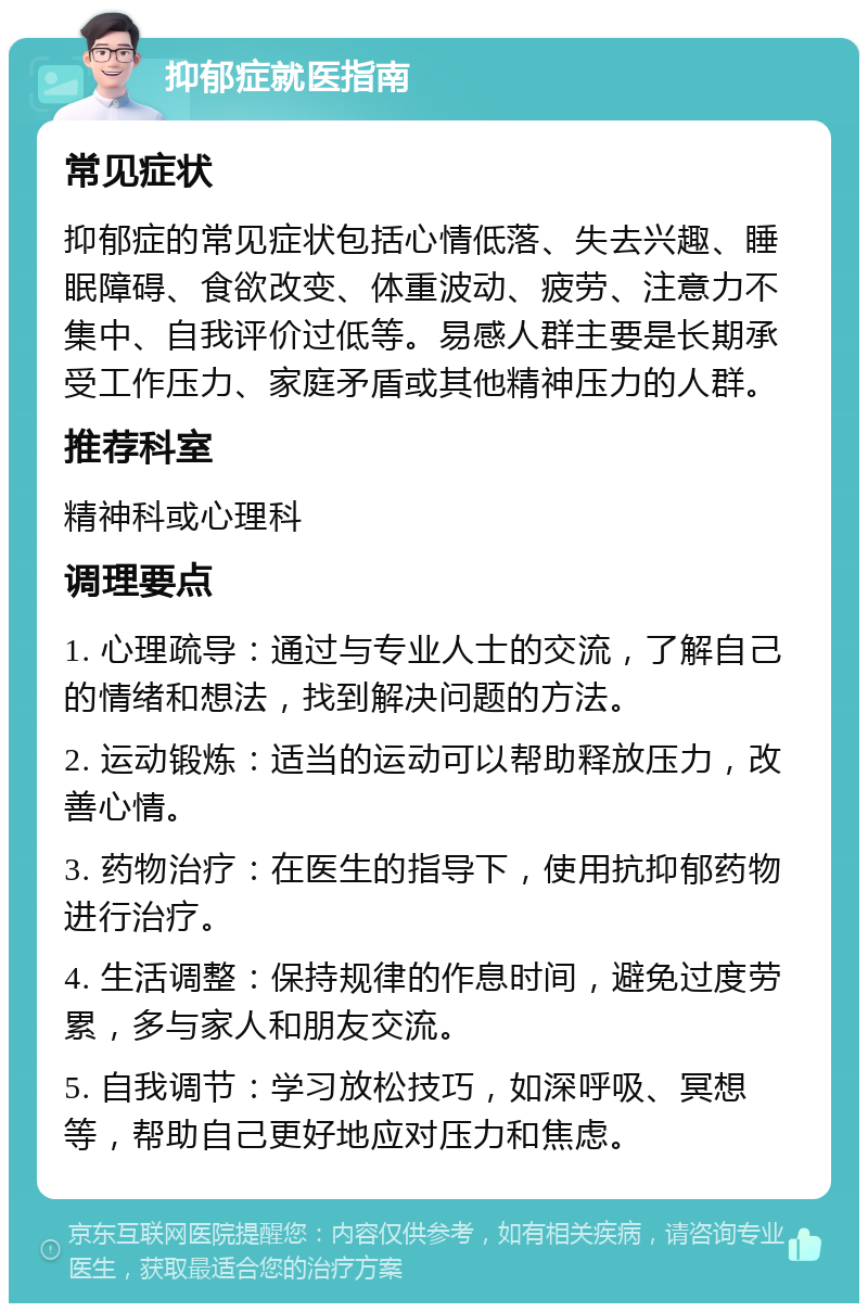 抑郁症就医指南 常见症状 抑郁症的常见症状包括心情低落、失去兴趣、睡眠障碍、食欲改变、体重波动、疲劳、注意力不集中、自我评价过低等。易感人群主要是长期承受工作压力、家庭矛盾或其他精神压力的人群。 推荐科室 精神科或心理科 调理要点 1. 心理疏导：通过与专业人士的交流，了解自己的情绪和想法，找到解决问题的方法。 2. 运动锻炼：适当的运动可以帮助释放压力，改善心情。 3. 药物治疗：在医生的指导下，使用抗抑郁药物进行治疗。 4. 生活调整：保持规律的作息时间，避免过度劳累，多与家人和朋友交流。 5. 自我调节：学习放松技巧，如深呼吸、冥想等，帮助自己更好地应对压力和焦虑。