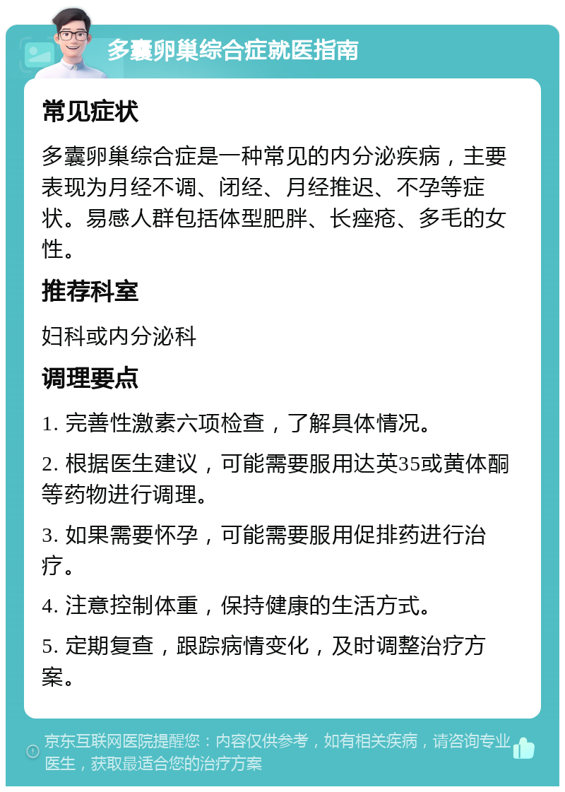 多囊卵巢综合症就医指南 常见症状 多囊卵巢综合症是一种常见的内分泌疾病，主要表现为月经不调、闭经、月经推迟、不孕等症状。易感人群包括体型肥胖、长痤疮、多毛的女性。 推荐科室 妇科或内分泌科 调理要点 1. 完善性激素六项检查，了解具体情况。 2. 根据医生建议，可能需要服用达英35或黄体酮等药物进行调理。 3. 如果需要怀孕，可能需要服用促排药进行治疗。 4. 注意控制体重，保持健康的生活方式。 5. 定期复查，跟踪病情变化，及时调整治疗方案。