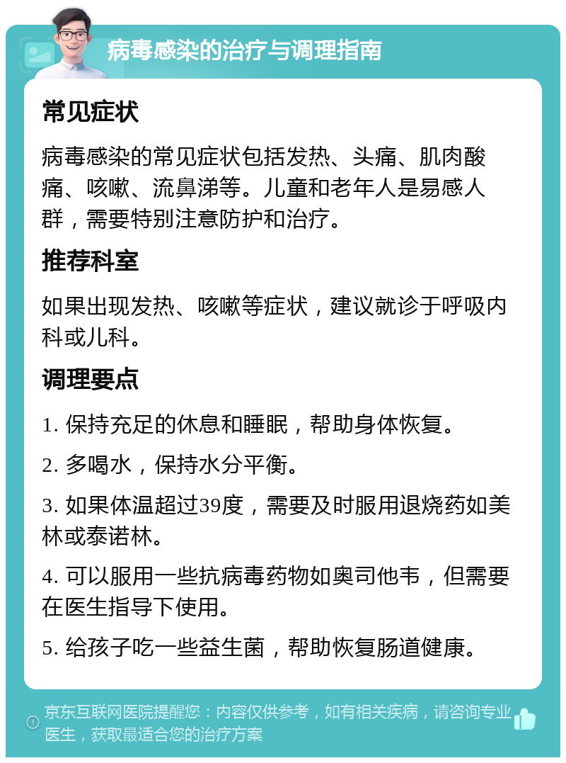 病毒感染的治疗与调理指南 常见症状 病毒感染的常见症状包括发热、头痛、肌肉酸痛、咳嗽、流鼻涕等。儿童和老年人是易感人群，需要特别注意防护和治疗。 推荐科室 如果出现发热、咳嗽等症状，建议就诊于呼吸内科或儿科。 调理要点 1. 保持充足的休息和睡眠，帮助身体恢复。 2. 多喝水，保持水分平衡。 3. 如果体温超过39度，需要及时服用退烧药如美林或泰诺林。 4. 可以服用一些抗病毒药物如奥司他韦，但需要在医生指导下使用。 5. 给孩子吃一些益生菌，帮助恢复肠道健康。