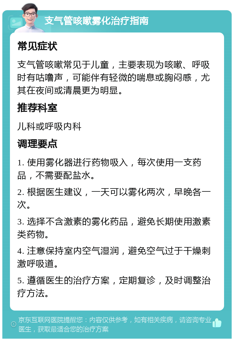 支气管咳嗽雾化治疗指南 常见症状 支气管咳嗽常见于儿童，主要表现为咳嗽、呼吸时有咕噜声，可能伴有轻微的喘息或胸闷感，尤其在夜间或清晨更为明显。 推荐科室 儿科或呼吸内科 调理要点 1. 使用雾化器进行药物吸入，每次使用一支药品，不需要配盐水。 2. 根据医生建议，一天可以雾化两次，早晚各一次。 3. 选择不含激素的雾化药品，避免长期使用激素类药物。 4. 注意保持室内空气湿润，避免空气过于干燥刺激呼吸道。 5. 遵循医生的治疗方案，定期复诊，及时调整治疗方法。