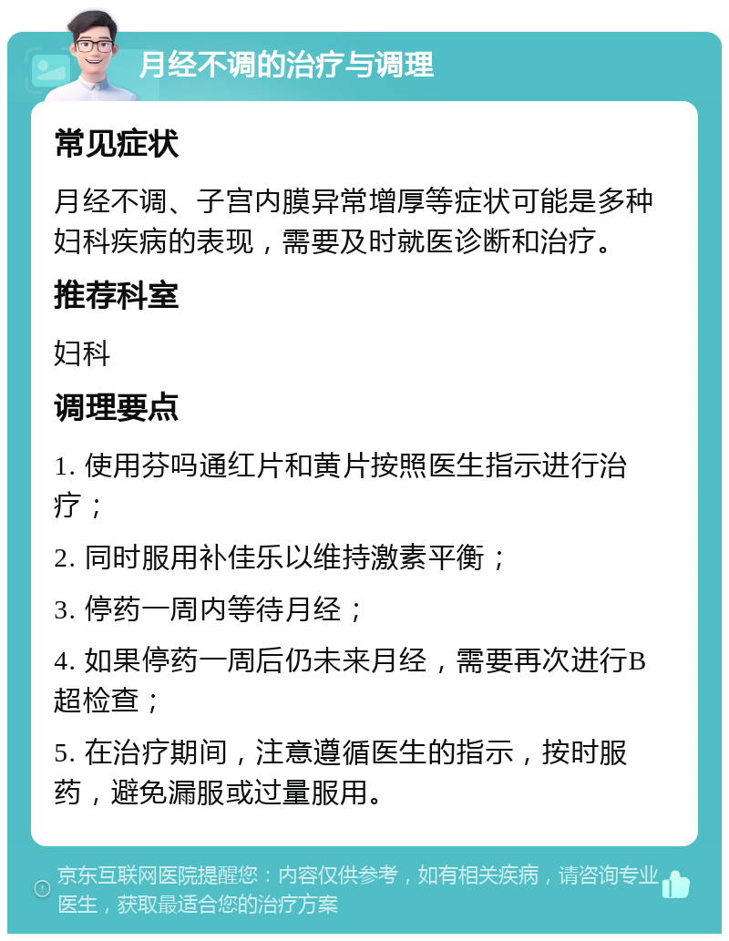 月经不调的治疗与调理 常见症状 月经不调、子宫内膜异常增厚等症状可能是多种妇科疾病的表现，需要及时就医诊断和治疗。 推荐科室 妇科 调理要点 1. 使用芬吗通红片和黄片按照医生指示进行治疗； 2. 同时服用补佳乐以维持激素平衡； 3. 停药一周内等待月经； 4. 如果停药一周后仍未来月经，需要再次进行B超检查； 5. 在治疗期间，注意遵循医生的指示，按时服药，避免漏服或过量服用。