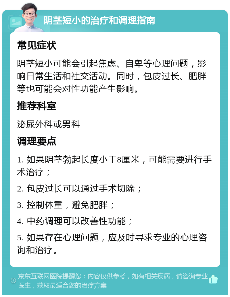 阴茎短小的治疗和调理指南 常见症状 阴茎短小可能会引起焦虑、自卑等心理问题，影响日常生活和社交活动。同时，包皮过长、肥胖等也可能会对性功能产生影响。 推荐科室 泌尿外科或男科 调理要点 1. 如果阴茎勃起长度小于8厘米，可能需要进行手术治疗； 2. 包皮过长可以通过手术切除； 3. 控制体重，避免肥胖； 4. 中药调理可以改善性功能； 5. 如果存在心理问题，应及时寻求专业的心理咨询和治疗。