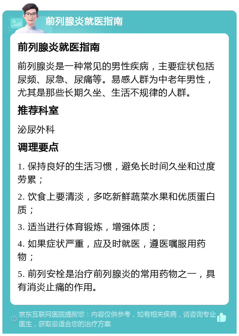 前列腺炎就医指南 前列腺炎就医指南 前列腺炎是一种常见的男性疾病，主要症状包括尿频、尿急、尿痛等。易感人群为中老年男性，尤其是那些长期久坐、生活不规律的人群。 推荐科室 泌尿外科 调理要点 1. 保持良好的生活习惯，避免长时间久坐和过度劳累； 2. 饮食上要清淡，多吃新鲜蔬菜水果和优质蛋白质； 3. 适当进行体育锻炼，增强体质； 4. 如果症状严重，应及时就医，遵医嘱服用药物； 5. 前列安栓是治疗前列腺炎的常用药物之一，具有消炎止痛的作用。