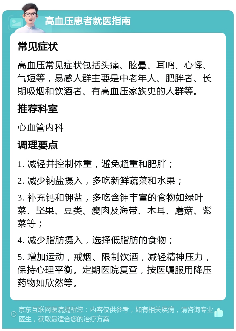 高血压患者就医指南 常见症状 高血压常见症状包括头痛、眩晕、耳鸣、心悸、气短等，易感人群主要是中老年人、肥胖者、长期吸烟和饮酒者、有高血压家族史的人群等。 推荐科室 心血管内科 调理要点 1. 减轻并控制体重，避免超重和肥胖； 2. 减少钠盐摄入，多吃新鲜蔬菜和水果； 3. 补充钙和钾盐，多吃含钾丰富的食物如绿叶菜、坚果、豆类、瘦肉及海带、木耳、蘑菇、紫菜等； 4. 减少脂肪摄入，选择低脂肪的食物； 5. 增加运动，戒烟、限制饮酒，减轻精神压力，保持心理平衡。定期医院复查，按医嘱服用降压药物如欣然等。