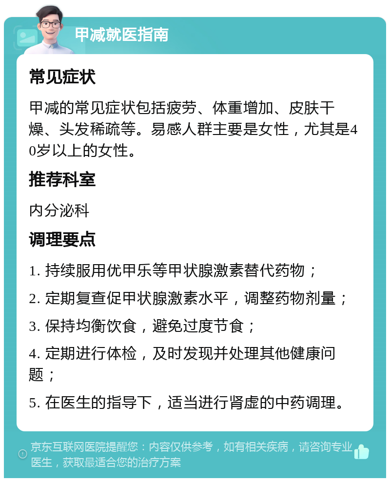 甲减就医指南 常见症状 甲减的常见症状包括疲劳、体重增加、皮肤干燥、头发稀疏等。易感人群主要是女性，尤其是40岁以上的女性。 推荐科室 内分泌科 调理要点 1. 持续服用优甲乐等甲状腺激素替代药物； 2. 定期复查促甲状腺激素水平，调整药物剂量； 3. 保持均衡饮食，避免过度节食； 4. 定期进行体检，及时发现并处理其他健康问题； 5. 在医生的指导下，适当进行肾虚的中药调理。