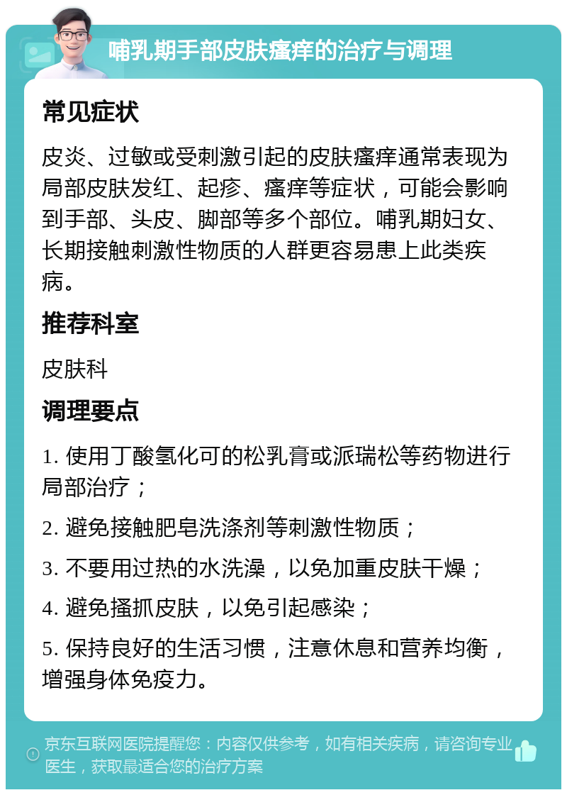 哺乳期手部皮肤瘙痒的治疗与调理 常见症状 皮炎、过敏或受刺激引起的皮肤瘙痒通常表现为局部皮肤发红、起疹、瘙痒等症状，可能会影响到手部、头皮、脚部等多个部位。哺乳期妇女、长期接触刺激性物质的人群更容易患上此类疾病。 推荐科室 皮肤科 调理要点 1. 使用丁酸氢化可的松乳膏或派瑞松等药物进行局部治疗； 2. 避免接触肥皂洗涤剂等刺激性物质； 3. 不要用过热的水洗澡，以免加重皮肤干燥； 4. 避免搔抓皮肤，以免引起感染； 5. 保持良好的生活习惯，注意休息和营养均衡，增强身体免疫力。