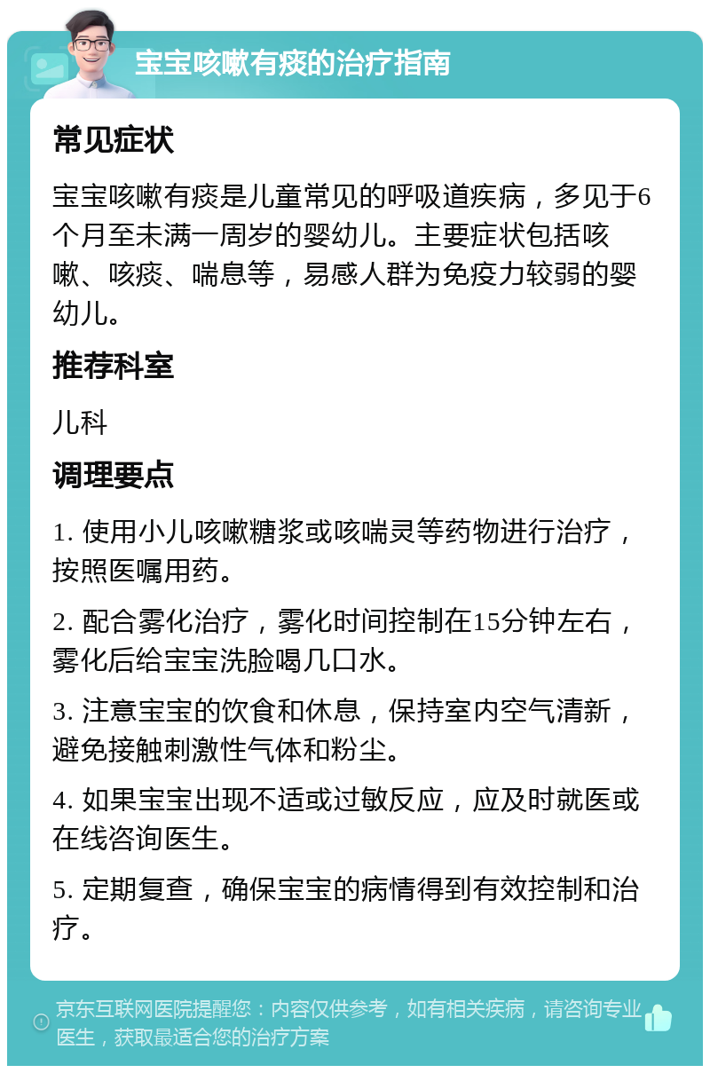 宝宝咳嗽有痰的治疗指南 常见症状 宝宝咳嗽有痰是儿童常见的呼吸道疾病，多见于6个月至未满一周岁的婴幼儿。主要症状包括咳嗽、咳痰、喘息等，易感人群为免疫力较弱的婴幼儿。 推荐科室 儿科 调理要点 1. 使用小儿咳嗽糖浆或咳喘灵等药物进行治疗，按照医嘱用药。 2. 配合雾化治疗，雾化时间控制在15分钟左右，雾化后给宝宝洗脸喝几口水。 3. 注意宝宝的饮食和休息，保持室内空气清新，避免接触刺激性气体和粉尘。 4. 如果宝宝出现不适或过敏反应，应及时就医或在线咨询医生。 5. 定期复查，确保宝宝的病情得到有效控制和治疗。