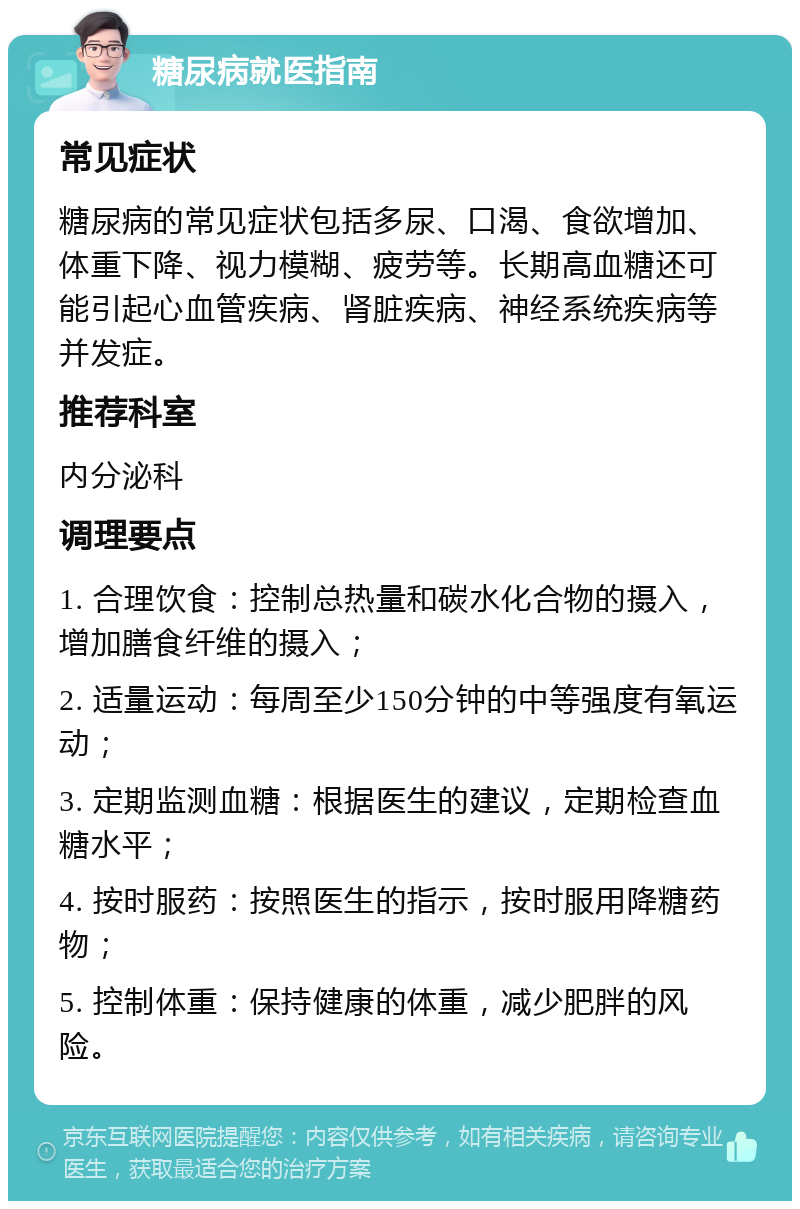 糖尿病就医指南 常见症状 糖尿病的常见症状包括多尿、口渴、食欲增加、体重下降、视力模糊、疲劳等。长期高血糖还可能引起心血管疾病、肾脏疾病、神经系统疾病等并发症。 推荐科室 内分泌科 调理要点 1. 合理饮食：控制总热量和碳水化合物的摄入，增加膳食纤维的摄入； 2. 适量运动：每周至少150分钟的中等强度有氧运动； 3. 定期监测血糖：根据医生的建议，定期检查血糖水平； 4. 按时服药：按照医生的指示，按时服用降糖药物； 5. 控制体重：保持健康的体重，减少肥胖的风险。