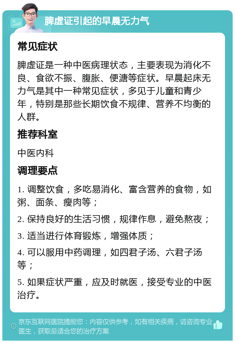 脾虚证引起的早晨无力气 常见症状 脾虚证是一种中医病理状态，主要表现为消化不良、食欲不振、腹胀、便溏等症状。早晨起床无力气是其中一种常见症状，多见于儿童和青少年，特别是那些长期饮食不规律、营养不均衡的人群。 推荐科室 中医内科 调理要点 1. 调整饮食，多吃易消化、富含营养的食物，如粥、面条、瘦肉等； 2. 保持良好的生活习惯，规律作息，避免熬夜； 3. 适当进行体育锻炼，增强体质； 4. 可以服用中药调理，如四君子汤、六君子汤等； 5. 如果症状严重，应及时就医，接受专业的中医治疗。