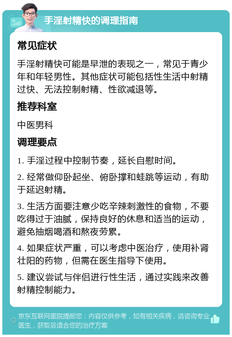 手淫射精快的调理指南 常见症状 手淫射精快可能是早泄的表现之一，常见于青少年和年轻男性。其他症状可能包括性生活中射精过快、无法控制射精、性欲减退等。 推荐科室 中医男科 调理要点 1. 手淫过程中控制节奏，延长自慰时间。 2. 经常做仰卧起坐、俯卧撑和蛙跳等运动，有助于延迟射精。 3. 生活方面要注意少吃辛辣刺激性的食物，不要吃得过于油腻，保持良好的休息和适当的运动，避免抽烟喝酒和熬夜劳累。 4. 如果症状严重，可以考虑中医治疗，使用补肾壮阳的药物，但需在医生指导下使用。 5. 建议尝试与伴侣进行性生活，通过实践来改善射精控制能力。