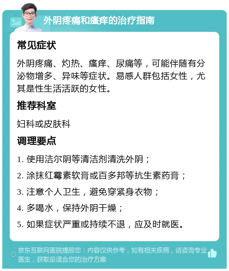 外阴疼痛和瘙痒的治疗指南 常见症状 外阴疼痛、灼热、瘙痒、尿痛等，可能伴随有分泌物增多、异味等症状。易感人群包括女性，尤其是性生活活跃的女性。 推荐科室 妇科或皮肤科 调理要点 1. 使用洁尔阴等清洁剂清洗外阴； 2. 涂抹红霉素软膏或百多邦等抗生素药膏； 3. 注意个人卫生，避免穿紧身衣物； 4. 多喝水，保持外阴干燥； 5. 如果症状严重或持续不退，应及时就医。