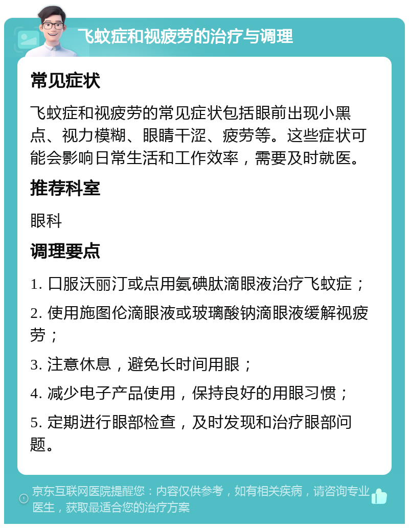 飞蚊症和视疲劳的治疗与调理 常见症状 飞蚊症和视疲劳的常见症状包括眼前出现小黑点、视力模糊、眼睛干涩、疲劳等。这些症状可能会影响日常生活和工作效率，需要及时就医。 推荐科室 眼科 调理要点 1. 口服沃丽汀或点用氨碘肽滴眼液治疗飞蚊症； 2. 使用施图伦滴眼液或玻璃酸钠滴眼液缓解视疲劳； 3. 注意休息，避免长时间用眼； 4. 减少电子产品使用，保持良好的用眼习惯； 5. 定期进行眼部检查，及时发现和治疗眼部问题。