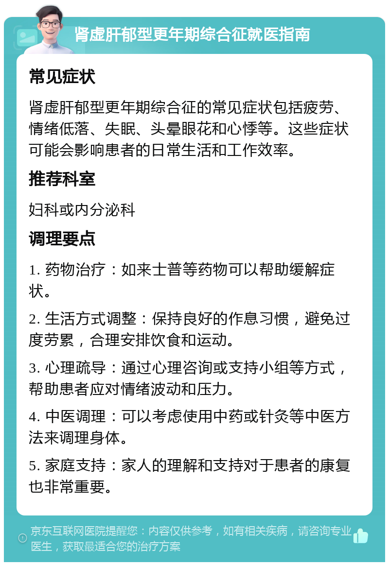 肾虚肝郁型更年期综合征就医指南 常见症状 肾虚肝郁型更年期综合征的常见症状包括疲劳、情绪低落、失眠、头晕眼花和心悸等。这些症状可能会影响患者的日常生活和工作效率。 推荐科室 妇科或内分泌科 调理要点 1. 药物治疗：如来士普等药物可以帮助缓解症状。 2. 生活方式调整：保持良好的作息习惯，避免过度劳累，合理安排饮食和运动。 3. 心理疏导：通过心理咨询或支持小组等方式，帮助患者应对情绪波动和压力。 4. 中医调理：可以考虑使用中药或针灸等中医方法来调理身体。 5. 家庭支持：家人的理解和支持对于患者的康复也非常重要。