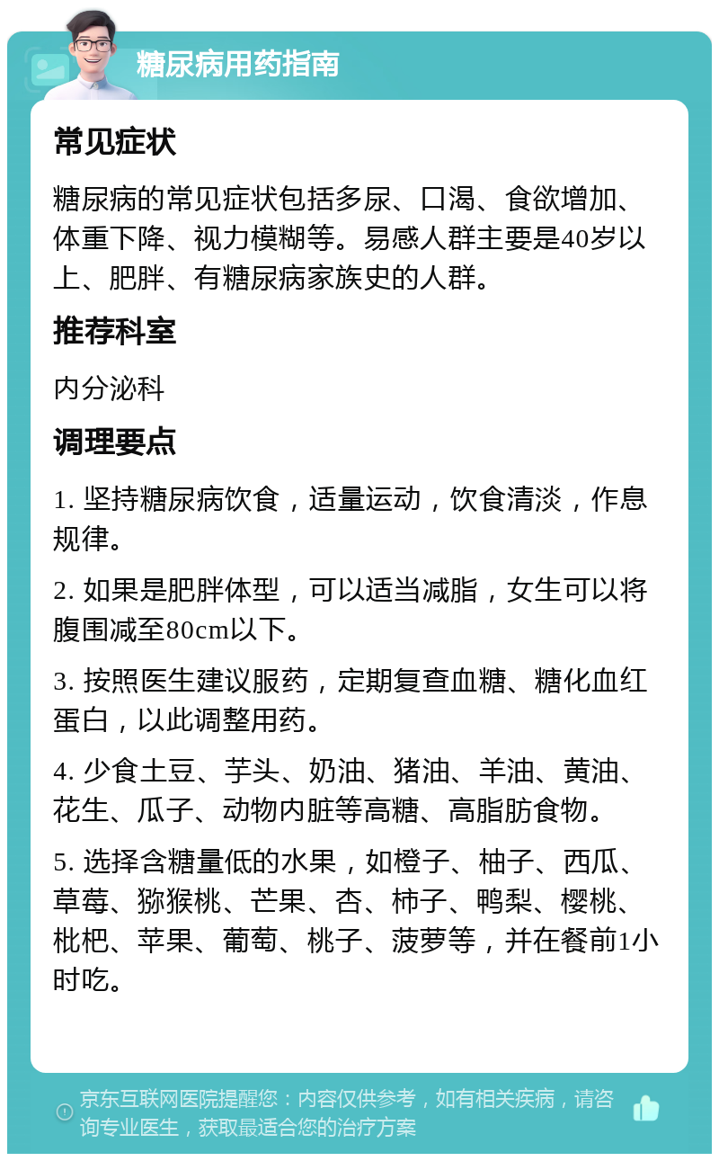 糖尿病用药指南 常见症状 糖尿病的常见症状包括多尿、口渴、食欲增加、体重下降、视力模糊等。易感人群主要是40岁以上、肥胖、有糖尿病家族史的人群。 推荐科室 内分泌科 调理要点 1. 坚持糖尿病饮食，适量运动，饮食清淡，作息规律。 2. 如果是肥胖体型，可以适当减脂，女生可以将腹围减至80cm以下。 3. 按照医生建议服药，定期复查血糖、糖化血红蛋白，以此调整用药。 4. 少食土豆、芋头、奶油、猪油、羊油、黄油、花生、瓜子、动物内脏等高糖、高脂肪食物。 5. 选择含糖量低的水果，如橙子、柚子、西瓜、草莓、猕猴桃、芒果、杏、柿子、鸭梨、樱桃、枇杷、苹果、葡萄、桃子、菠萝等，并在餐前1小时吃。