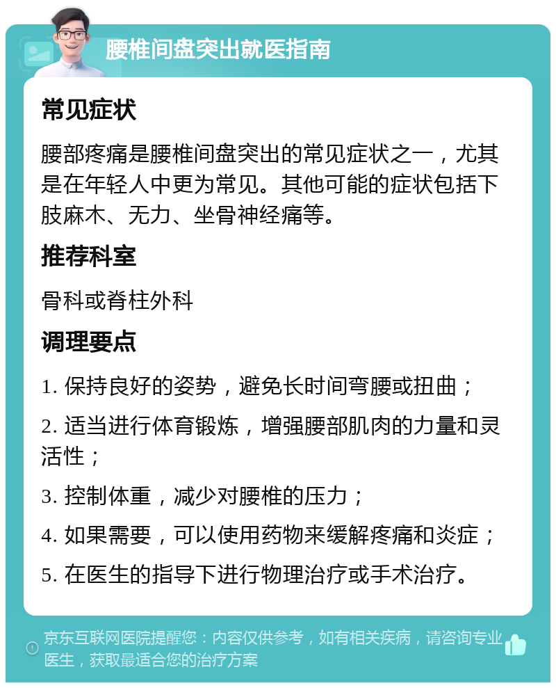 腰椎间盘突出就医指南 常见症状 腰部疼痛是腰椎间盘突出的常见症状之一，尤其是在年轻人中更为常见。其他可能的症状包括下肢麻木、无力、坐骨神经痛等。 推荐科室 骨科或脊柱外科 调理要点 1. 保持良好的姿势，避免长时间弯腰或扭曲； 2. 适当进行体育锻炼，增强腰部肌肉的力量和灵活性； 3. 控制体重，减少对腰椎的压力； 4. 如果需要，可以使用药物来缓解疼痛和炎症； 5. 在医生的指导下进行物理治疗或手术治疗。