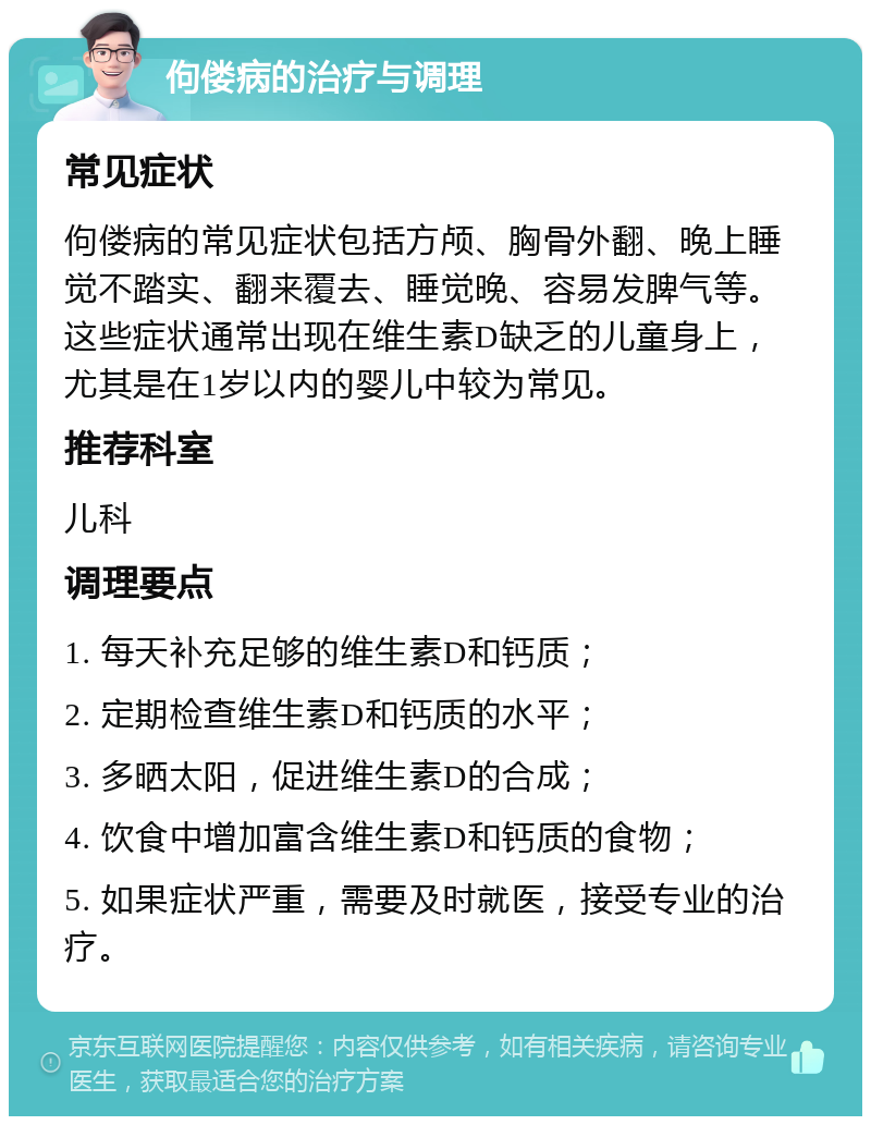 佝偻病的治疗与调理 常见症状 佝偻病的常见症状包括方颅、胸骨外翻、晚上睡觉不踏实、翻来覆去、睡觉晚、容易发脾气等。这些症状通常出现在维生素D缺乏的儿童身上，尤其是在1岁以内的婴儿中较为常见。 推荐科室 儿科 调理要点 1. 每天补充足够的维生素D和钙质； 2. 定期检查维生素D和钙质的水平； 3. 多晒太阳，促进维生素D的合成； 4. 饮食中增加富含维生素D和钙质的食物； 5. 如果症状严重，需要及时就医，接受专业的治疗。