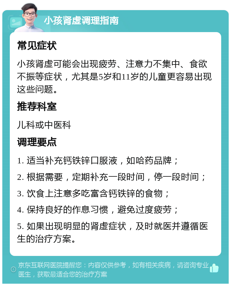 小孩肾虚调理指南 常见症状 小孩肾虚可能会出现疲劳、注意力不集中、食欲不振等症状，尤其是5岁和11岁的儿童更容易出现这些问题。 推荐科室 儿科或中医科 调理要点 1. 适当补充钙铁锌口服液，如哈药品牌； 2. 根据需要，定期补充一段时间，停一段时间； 3. 饮食上注意多吃富含钙铁锌的食物； 4. 保持良好的作息习惯，避免过度疲劳； 5. 如果出现明显的肾虚症状，及时就医并遵循医生的治疗方案。